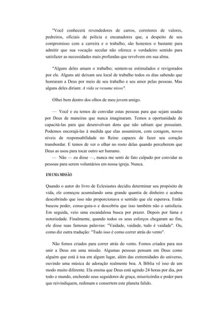 "Você conhecerá revendedores de carros, corretores de valores,
pedreiros, oficiais de polícia e encanadores que, a despeito de seu
compromisso com a carreira e o trabalho, são honestos o bastante para
admitir que sua vocação secular não oferece o verdadeiro sentido para
satisfazer as necessidades mais profundas que revolvem em sua alma.
"Alguns deles amam o trabalho; sentem-se estimulados e revigorados
por ele. Alguns até deixam seu local de trabalho todos os dias sabendo que
honraram a Deus por meio de seu trabalho e seu amor pelas pessoas. Mas
alguns deles diriam: A vida se resume nisso".
Olhei bem dentro dos olhos de meu jovem amigo.
— Você e eu temos de convidar estas pessoas para que sejam usadas
por Deus de maneiras que nunca imaginaram. Temos a oportunidade de
capacitá-las para que desenvolvam dons que não sabiam que possuíam.
Podemos encorajá-las à medida que elas assumirem, com coragem, novos
níveis de responsabilidade no Reino capazes de fazer seu coração
transbordar. E temos de ver o olhar no rosto delas quando perceberem que
Deus as usou para tocar outro ser humano.
— Não — eu disse —, nunca me senti de fato culpado por convidar as
pessoas para serem voluntários em nossa igreja. Nunca.
EM UMA MISSÃO
Quando o autor do livro de Eclesiastes decidiu determinar seu propósito de
vida, ele começou acumulando uma grande quantia de dinheiro e acabou
descobrindo que isso não proporcionava o sentido que ele esperava. Então
buscou poder, conse-guiu-o e descobriu que isso também não o satisfazia.
Em seguida, veio uma escandalosa busca por prazer. Depois por fama e
notoriedade. Finalmente, quando todos os seus esforços chegaram ao fim,
ele disse suas famosas palavras: "Vaidade, vaidade, tudo é vaidade". Ou,
como diz outra tradução: "Tudo isso é como correr atrás do vento".
Não fomos criados para correr atrás do vento. Fomos criados para nos
unir a Deus em uma missão. Algumas pessoas pensam em Deus como
alguém que está à toa em algum lugar, além das extremidades do universo,
ouvindo uma música de adoração realmente boa. A Bíblia vê isso de um
modo muito diferente. Ela ensina que Deus está agindo 24 horas por dia, por
todo o mundo, enchendo seus seguidores de graça, misericórdia e poder para
que reivindiquem, redimam e consertem este planeta falido.
 