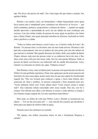 tipo "Por favor, não preciso de nada". Ela é uma negra alta que chama a atenção. Seu
apelido é Bolha.
Renetta e seu marido, Larry, um farmacêutico, vinham frequentando nossa igreja
havia muitos anos e trabalhando como voluntários nos Ministérios de Serviços — que
inclui contadores, porteiros, recepcionistas e coletores de ofertas —, quando sua equipe
decidiu aproveitar a oportunidade de servir em um sábado em uma vizinhança sem
recursos. Com dois ônibus lotados de pessoas de nossa igreja na periferia, eles foram
para a Quinn Chapei, uma igreja episcopal metodista de africanos, localizada no limite
entre a periferia e a cidade.
"Todos no ônibus eram brancos, exceto Larry e eu, e Garnett, irmão de Larry", diz
Renetta. "As pessoas riam e se divertiam, mas era uma risada nervosa. Dizíamos a elas
para não se preocuparem, mas isso só ajudava até certo ponto, pois elas não sabiam em
que estavam se metendo. Mas quando descemos do ônibus, Ruth, uma mulher da Quinn
Chapei, abraçou cada uma das pessoas como se as conhecesse havia dez anos e lhes
disse como estava feliz por elas terem vindo. Isso fez uma grande diferença. Então as
pessoas da Quinn serviram-nos um tradicional café da manhã afro-americano. Larry,
Garnett e eu estávamos no sétimo céu, rapaz. Tínhamos cereais!"
Para Renetta e Larry, estar em Quinn junto às pessoas com quem haviam servido em
Willow foi uma profunda experiência. Pintar uma capela para um de nossos parceiros de
ministério foi uma causa digna, porém muito mais do que uma capela foi transformado
naquele dia. "Eles nos levaram para conhecer a igreja, e havia tanta história afro-
americana ali, fotos e artefatos. As pessoas começaram a fazer perguntas para nós:
"Vocês realmente fazem isso? Vocês sabiam disso? Vocês comem cereais o tempo
todo?'. Eles realmente tinham curiosidade sobre nosso mundo. Para nós, este foi o
começo. Eles abriram seus olhos e nós abrimos os nossos, e todos abrimos o coração e
nos tornamos amigos naquele dia. Foi uma experiência maravilhosa."
Mais tarde, no ônibus de volta para Willow, Larry e Renetta se encontravam nas
alturas — "Foi um dia novo para nós" —, mas estavam tão exaustos que decidiram ir
direto para casa depois do relatório dado na igreja.
Somente uma coisa continuava no caminho.
"De repente, esta mulher caucasiana entrou na sala e literalmente bloqueou a
entrada."
 