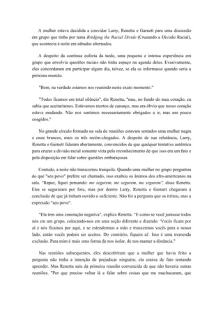 A mulher estava decidida a convidar Larry, Renetta e Garnett para uma discussão
em grupo que tinha por tema Bridging the Racial Divide (Cruzando a Divisão Racial),
que acontecia à noite em sábados alternados.
A despeito da contínua euforia da tarde, uma pequena e intensa experiência em
grupo que envolvia questões raciais não tinha espaço na agenda deles. Evasivamente,
eles concordaram em participar algum dia, talvez, se ela os informasse quando seria a
próxima reunião.
"Bem, na verdade estamos nos reunindo neste exato momento."
"Todos ficamos em total silêncio", diz Renetta, "mas, no fundo do meu coração, eu
sabia que aceitaríamos. Estávamos mortos de cansaço, mas era óbvio que nosso coração
estava mudando. Não nos sentimos necessariamente obrigados a ir, mas um pouco
coagidos."
No grande círculo formado na sala de reuniões estavam sentados uma mulher negra
e onze brancos, mais os três recém-chegados. A despeito de sua relutância, Larry,
Renetta e Garnett falaram abertamente, convencidos de que qualquer tentativa autêntica
para cruzar a divisão racial somente viria pelo reconhecimento de que isso era um fato e
pela disposição em falar sobre questões embaraçosas.
Contudo, a noite não transcorreu tranquila. Quando uma mulher no grupo perguntou
do que "seu povo" prefere ser chamado, isso exaltou os ânimos dos afro-americanos na
sala. "Rapaz, fiquei pensando: me segurem, me segurem, me segurem", disse Renetta.
Eles se seguraram por fora, mas por dentro Larry, Renetta e Garnett chegaram à
conclusão de que já tinham ouvido o suficiente. Não foi a pergunta que os irritou, mas a
expressão "seu povo".
"Ela tem uma conotação negativa", explica Renetta. "E como se você juntasse todos
nós em um grupo, colocando-nos em uma seção diferente e dizendo: 'Vocês ficam por
aí e nós ficamos por aqui, e se estendermos a mão e trouxermos vocês para o nosso
lado, então vocês podem ser aceitos. Do contrário, fiquem aí'. Isso é uma tremenda
exclusão. Para mim é mais uma forma de nos isolar, de nos manter a distância."
Nas reuniões subsequentes, eles descobriram que a mulher que havia feito a
pergunta não tinha a intenção de prejudicar ninguém; ela estava de fato tentando
aprender. Mas Renetta saiu da primeira reunião convencida de que não haveria outras
reuniões. "Por que preciso voltar lá e falar sobre coisas que me machucaram, que
 
