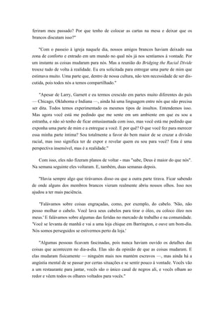feriram meu passado? Por que tenho de colocar as cartas na mesa e deixar que os
brancos discutam isso?"
"Com o passeio à igreja naquele dia, nossos amigos brancos haviam deixado sua
zona de conforto e entrado em um mundo no qual nós já nos sentíamos à vontade. Por
um instante as coisas mudaram para nós. Mas a reunião do Bridging the Racial Divide
trouxe tudo de volta à realidade. Eu era solicitada para entregar uma parte de mim que
estimava muito. Uma parte que, dentro de nossa cultura, não tem necessidade de ser dis-
cutida, pois todos nós a temos compartilhado."
"Apesar de Larry, Garnett e eu termos crescido em partes muito diferentes do país
— Chicago, Oklahoma e Indiana —, ainda há uma linguagem entre nós que não precisa
ser dita. Todos temos experimentado os mesmos tipos de insultos. Entendemos isso.
Mas agora você está me pedindo que me sente em um ambiente em que eu sou a
estranha, e não só tenho de ficar entusiasmada com isso, mas você está me pedindo que
exponha uma parte de mim e a entregue a você. E por quê? O que você fez para merecer
essa minha parte íntima? Sou totalmente a favor do bem maior de se cruzar a divisão
racial, mas isso significa ter de expor e revelar quem eu sou para você? Esta é uma
perspectiva insensível, mas é a realidade."
Com isso, eles não fizeram planos de voltar - mas "sabe, Deus é maior do que nós".
Na semana seguinte eles voltaram. E, também, duas semanas depois.
"Havia sempre algo que tirávamos disso ou que a outra parte tirava. Ficar sabendo
de onde alguns dos membros brancos vieram realmente abriu nossos olhos. Isso nos
ajudou a ter mais paciência.
"Falávamos sobre coisas engraçadas, como, por exemplo, do cabelo. 'Não, não
posso molhar o cabelo. Você lava seus cabelos para tirar o óleo, eu coloco óleo nos
meus.' E falávamos sobre algumas das feridas no mercado de trabalho e na comunidade.
'Você se levanta de manhã e vai a uma loja chique em Barrington, e ouve um bom-dia.
Nós somos perseguidos se estivermos perto da loja.'
"Algumas pessoas ficavam fascinadas, pois nunca haviam ouvido os detalhes das
coisas que acontecem no dia-a-dia. Elas são da opinião de que as coisas mudaram. E
elas mudaram fisicamente — ninguém mais nos mantém escravos —, mas ainda há a
angústia mental de se passar por certas situações e se sentir pouco à vontade. Vocês vão
a um restaurante para jantar, vocês são o único casal de negros ali, e vocês olham ao
redor e vêem todos os olhares voltados para vocês."
 