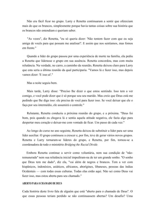 Não era fácil ficar no grupo. Larry e Renetta continuaram a sentir que ofereciam
mais do que os brancos, simplesmente porque havia tantas coisas sobre sua história que
os brancos não entendiam e queriam saber.
"As vezes", diz Renetta, "eu só queria dizer: 'Não tentem fazer com que eu seja
amiga de vocês para que possam me analisar!'. E assim que nos sentíamos, mas fomos
em frente."
Quando a líder do grupo passou por uma experiência de morte na família, ela pediu
a Renetta que liderasse o grupo em sua ausência. Renetta concordou, mas com muita
relutância. Na verdade, no carro, a caminho da reunião, Renetta deixou claro para Larry
que esta seria a última reunião da qual participaria. "Vamos lá e fazer isso, mas depois
vamos dizer: 'E isso aí'."
Mas a noite seguiu bem.
Mais tarde, Larry disse: "Preciso lhe dizer o que estou sentindo. Isso tem a ver
comigo, e você pode dizer que é só porque sou seu marido. Mas creio que Deus está me
pedindo que lhe diga isso: ele precisa de você para fazer isso. Se você deixar que ele o
faça por seu intermédio, ele assumirá o controle."
Relutante, Renetta conduziu a próxima reunião do grupo, e a próxima. "Deus foi
bom, pois quando eu chegava lá e sentia aquela atitude negativa, ele fazia algo para
despertar meu coração e deixar-me com vontade de ficar. Um passo de cada vez."
Ao longo do curso no ano seguinte, Renetta deixou de substituir a líder para ser uma
líder auxiliar. O grupo continuou a crescer e, por fim, teve de gerar vários novos grupos.
Renetta e Larry tornaram-se líderes do grupo, e Renetta, por fim, tornou-se a
coordenadora de todo o ministério Bridging the Racial Divide.
Embora Renetta continue a servir como voluntária, nem sua condição de "não-
remunerada" nem sua relutância inicial impediram-na de ter um grande sonho. "O sonho
que Deus tem me dado", diz ela, "vai além de negros e brancos. Tem a ver com
hispânicos, indonésios, asiáticos, africanos, aborígines, libaneses, pessoas das índias
Ocidentais — com todas essas culturas. Todas elas estão aqui. Não sei como Deus vai
fazer isso, mas estou aberta para seu chamado."
ABERTO PARA 0 CHAMADO DE DEUS
Cada história deste livro fala de alguém que está "aberto para o chamado de Deus". O
que essas pessoas teriam perdido se não continuassem abertas? Um desafio? Uma
 