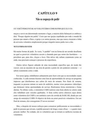 CAPÍTULO 9
Não se esqueça de pedir
S E VOCÊ PERGUNTAR AO VOLUNTÁRIO COMUM POR QUE ELE CO-
meçou a servir em determinado momento e lugar, a maioria deles balançará os ombros e
dirá: "Porque alguém me pediu". Creio que nas igrejas espalhadas por todo o mundo há
pessoas que amam a Deus, a igreja e as outras pessoas, mas que nunca cruzaram a linha
da serventia voluntária simplesmente porque ninguém nunca pediu isso a elas.
MUITAS FORMAS DE PEDIR
Há muitas formas de pedir. Às vezes, "o pedido" vem na forma de um sermão desafiante
no qual os possíveis voluntários ouvem o chamado para que saiam dos bastidores — e
percebem que, para eles, chegou a hora. Eles talvez não saibam exatamente como ou
onde, mas precisam começar o processo de experiência.
Outros talvez fiquem sabendo de uma necessidade específica que, de modo tão
visível, vem ao encontro de sua área de paixão a ponto de não poderem contestar — e
sabem exatamente como e onde.
Em nossa igreja, trabalhamos arduamente para fazer com que as necessidades sejam
conhecidas. A cada semana fazemos uma lista de oportunidades de serviço no programa
impresso que distribuímos nos cultos do meio da semana. Nos finais de semana,
enquanto as pessoas entram ou saem do auditório, muitas vezes passamos videoclipes
que destacam várias oportunidades de serviço. Realizamos feiras ministeriais e festas
abertas. No último verão, o ministério CARS realizou uma festa aberta no celeiro onde
eles trabalham com veículos quebrados. A festa exibia carros clássicos cujos donos
eram voluntários do CARS e um autêntico carro de corrida da NASCAR, doado por um
amigo do ministério CARS. O objetivo da festa era atrair possíveis voluntários. Em um
final de semana, eles conseguiram 23 novos recrutas!
Mas, a despeito de nossos esforços para comunicar publicamente as necessidades e
pedir às pessoas que sirvam, o pedido pessoal é de longe o mais eficaz — e quanto mais
pessoal, melhor. Na verdade, são os voluntários que se tornam os melhores recrutas de
voluntários.
 