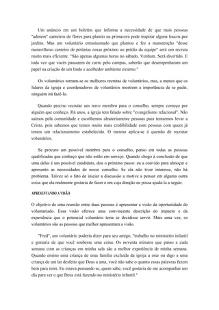 Um anúncio em um boletim que informa a necessidade de que mais pessoas
"adotem" canteiros de flores para plantio na primavera pode inspirar alguns loucos por
jardins. Mas um voluntário entusiasmado que plantou e fez a manutenção "desse
maravilhoso canteiro de petúnias roxas próximo ao prédio da equipe" será um recruta
muito mais eficiente. "São apenas algumas horas no sábado. Venham. Será divertido. E
toda vez que vocês passarem de carro pelo campus, saberão que desempenharam um
papel na criação de um lindo e acolhedor ambiente externo."
Os voluntários tornam-se os melhores recrutas de voluntários, mas, a menos que os
líderes da igreja e coordenadores de voluntários mostrem a importância de se pedir,
ninguém irá fazê-lo.
Quando preciso recrutar um novo membro para o conselho, sempre começo por
alguém que conheço. Há anos, a igreja tem falado sobre "evangelismo relacional". Não
saímos pela comunidade e escolhemos aleatoriamente pessoas para tentarmos levar a
Cristo, pois sabemos que temos muito mais credibilidade com pessoas com quem já
temos um relacionamento estabelecido. O mesmo aplica-se à questão de recrutar
voluntários.
Se procuro um possível membro para o conselho, penso em todas as pessoas
qualificadas que conheço que não estão em serviço. Quando chego à conclusão de que
uma delas é um possível candidato, dou o próximo passo: eu a convido para almoçar e
apresento as necessidades de nosso conselho. Se ela não tiver interesse, não há
problema. Talvez só o fato de iniciar a discussão a motive a pensar em alguma outra
coisa que ela realmente gostaria de fazer e em cuja direção eu possa ajudá-la a seguir.
APRESENTANDO A VISÃO
O objetivo de uma reunião entre duas pessoas é apresentar a visão da oportunidade do
voluntariado. Essa visão oferece uma convincente descrição do impacto e da
experiência que o potencial voluntário teria se decidisse servir. Mais uma vez, os
voluntários são as pessoas que melhor apresentam a visão.
"Fred", um voluntário poderia dizer para seu amigo, "trabalho no ministério infantil
e gostaria de que você soubesse uma coisa. Os noventa minutos que passo a cada
semana com as crianças em minha sala são a melhor experiência de minha semana.
Quando ensino uma criança de uma família excluída da igreja a orar ou digo a uma
criança de um lar desfeito que Deus a ama, você não sabe o quanto essas palavras fazem
bem para mim. Eu estava pensando se, quem sabe, você gostaria de me acompanhar um
dia para ver o que Deus está fazendo no ministério infantil."
 