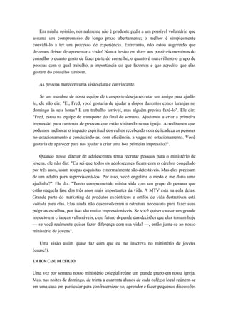 Em minha opinião, normalmente não é prudente pedir a um possível voluntário que
assuma um compromisso de longo prazo abertamente; o melhor é simplesmente
convidá-lo a ter um processo de experiência. Entretanto, não estou sugerindo que
devemos deixar de apresentar a visão! Nunca hesito em dizer aos possíveis membros do
conselho o quanto gosto de fazer parte do conselho, o quanto é maravilhoso o grupo de
pessoas com o qual trabalho, a importância do que fazemos e que acredito que elas
gostam do conselho também.
As pessoas merecem uma visão clara e convincente.
Se um membro de nossa equipe de transporte deseja recrutar um amigo para ajudá-
lo, ele não diz: "Ei, Fred, você gostaria de ajudar a dispor duzentos cones laranjas no
domingo às seis horas? E um trabalho terrível, mas alguém precisa fazê-lo". Ele diz:
"Fred, estou na equipe de transporte do final de semana. Ajudamos a criar a primeira
impressão para centenas de pessoas que estão visitando nossa igreja. Acreditamos que
podemos melhorar o impacto espiritual dos cultos recebendo com delicadeza as pessoas
no estacionamento e conduzindo-as, com eficiência, a vagas no estacionamento. Você
gostaria de aparecer para nos ajudar a criar uma boa primeira impressão?".
Quando nosso diretor de adolescentes tenta recrutar pessoas para o ministério de
jovens, ele não diz: "Eu sei que todos os adolescentes ficam com o cérebro congelado
por três anos, usam roupas esquisitas e normalmente são detestáveis. Mas eles precisam
de um adulto para supervisioná-los. Por isso, você engoliria o medo e me daria uma
ajudinha?". Ele diz: "Tenho comprometido minha vida com um grupo de pessoas que
estão naquela fase dos três anos mais importantes da vida. A MTV está na cola delas.
Grande parte do marketing de produtos excêntricos e estilos de vida destrutivos está
voltada para elas. Elas ainda não desenvolveram a estrutura necessária para fazer suas
próprias escolhas, por isso são muito impressionáveis. Se você quiser causar um grande
impacto em crianças vulneráveis, cujo futuro depende das decisões que elas tomam hoje
— se você realmente quiser fazer diferença com sua vida! —, então junte-se ao nosso
ministério de jovens".
Uma visão assim quase faz com que eu me inscreva no ministério de jovens
(quase!).
UM BOM CASO DE ESTUDO
Uma vez por semana nosso ministério colegial reúne um grande grupo em nossa igreja.
Mas, nas noites de domingo, de trinta a quarenta alunos de cada colégio local reúnem-se
em uma casa em particular para confraternizar-se, aprender e fazer pequenas discussões
 