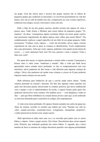 em grupo. Uma das chaves para o sucesso dos grupos caseiros são os líderes de
pequenos grupos que conduzem as discussões e se envolvem pessoalmente na vida dos
alunos; eles vão ao café da manhã com eles, comparecem aos seus eventos esportivos,
conhecem seus amigos, ouvem, conversam e oram com eles.
Ruth, a líder de um dos grupos caseiros, decidiu recrutar três rapazes de vinte e
poucos anos, Todd, Jimmy e Michael, para serem líderes de pequenos grupos. "Ei,
meninos", ela disse, "conseguimos alguns excelentes líderes em nosso grupo caseiro,
mas precisamos urgentemente de alguns rapazes mais velhos para serem líderes". Ela
cuidadosamente explicou o papel específico de um líder de um grupo pequeno. Então
acrescentou: "Conheço vocês, rapazes — vocês são divertidos, ativos, legais, tiveram
experiências de vida com as quais as crianças se identificariam. Vocês simplesmente
são o que precisamos. Acho que vocês, rapazes, poderiam virar aquela escola inteira do
avesso — e vocês adorariam fazer isso! Por isso, pensem e orem a respeito. Volto a
falar com vocês".
Por quase dois meses, os rapazes pensaram e oraram sobre o assunto. Começaram a
brincar entre si sobre como "mudariam o mundo". Mas a visão que Ruth havia
apresentado estava criando raízes profundas: se eles se comprometessem com esse
ministério, talvez pudessem de fato tornar a vida diferente para algumas crianças do
colégio. Talvez eles pudessem até ajudar essas crianças a crescer na fé para poderem
impactar outras crianças em sua escola.
Ruth telefonou para lembrá-los de que o convite ainda estava aberto. "Ainda
estamos pensando no assunto", disseram. Ela lhes deu algumas outras questões nas
quais eles deveriam pensar, descrevendo os contatos positivos que havia estabelecido
com a equipe e com os administradores da escola, e sugeriu formas pelas quais eles
pudessem desenvolver esses contatos. Ela também orava — com diligência e todos os
dias — para que Deus trabalhasse no coração desses jovens e para que, se ele realmente
os estivesse chamando para o ministério no colégio, eles respondessem.
A visão criou raízes profundas. Os rapazes ficaram sentados nos cultos da igreja nos
finais de semana, ouvindo os sermões que tinham por tema "fazendo sua vida ter
valor... usando seus dons... assumindo riscos... evangelismo... discipulado... propósito",
e todos pensavam na mesma coisa: grupo caseiro.
Ruth aproximou-se deles mais uma vez e os convidou para jantar com os outros
líderes e, depois, visitar o grupo caseiro. Eles foram. Descobriram duas coisas naquela
noite. Primeiro, que realmente gostaram dos outros líderes. E, segundo, que a única
maneira de fazer os meninos do colégio discutirem questões com alguma profundidade
 