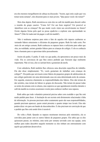 era eles mesmos mergulharem de cabeça na discussão. "Assim, aqui está a ação que vou
tomar nesta semana", eles disseram para os mais jovens. "Que passo vocês vão tomar?"
Dois dias depois, Ruth encontrou-se com eles no café da manhã para discutir sobre
a reunião do grupo caseiro: "Como foi? Foi um bom negócio? Foi possível se
identificar com as crianças? De que modo vocês vêem seu envolvimento no futuro?
Existe alguma forma pela qual eu possa ajudá-los a explorar esta oportunidade no
futuro?" (Não foi nada mal ela pagar o café da manhã!).
Não é nenhuma surpresa para mim o fato de aqueles três rapazes acabarem se
tornando líderes entusiastas e eficientes de pequenos grupos. Ruth fez tudo certo. Por
meio de um amigo comum, Ruth conheceu os rapazes bem o suficiente para saber que
eles, na realidade, seriam grandes líderes para as crianças do colégio. E ela os conhecia
bem o bastante para se aproximar deles pessoalmente.
Assim ela pediu. E pediu. E toda vez que pedia, ela apresentava um pouco mais da
visão. Ela os convenceu de que lhes estava pedindo que fizessem algo realmente
importante. Não só isso, eles se sairiam bem e gostariam da tarefa.
Com sabedoria, Ruth também lhes ofereceu uma descrição específica do trabalho.
Ela não disse simplesmente: "Ei, vocês gostariam de trabalhar com crianças do
colégio?". Ela pediu que servissem como líderes de pequenos grupos de adolescentes de
um colégio particular em uma determinada casa em uma determinada noite da semana.
Em seguida, enunciou claramente as responsabilidades dos líderes. Eles não teriam de
dar sermões, mas teriam de liderar os grupos de discussão. Não teriam de passar todas
as noites da semana com os alunos, mas esperava-se que agendassem reuniões durante o
café da manhã ou eventos ocasionais à noite para conhecer melhor seus rapazes.
Ruth sabia que todo voluntário potencial precisa saber com exatidão o que lhe está
sendo pedido para fazer. A hesitação de um recruta está diretamente relacionada à falta
de informação. As pessoas precisam saber exatamente quais são suas responsabilidades,
quando precisam aparecer, quem estará presente e quanto tempo isso levará. Elas não
podem dizer sim para um bando de desconhecidos. E elas precisam ter convicção de que
o pedido que lhes está sendo feito é razoável.
De volta a Ruth. Quando os rapazes mostraram interesse pelo ministério, ela os
convidou para jantar com os outros líderes de pequenos grupos. Ela sabia que se eles
quisessem passar, no mínimo, uma noite por semana servindo com sua equipe, seria
melhor para todos descobrir naquele momento se eles tinham um entrosamento com
aquilo que poderiam desenvolver.
 
