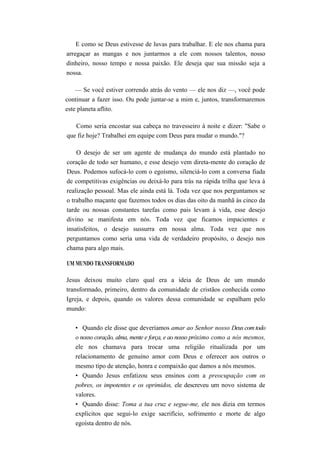 E como se Deus estivesse de luvas para trabalhar. E ele nos chama para
arregaçar as mangas e nos juntarmos a ele com nossos talentos, nosso
dinheiro, nosso tempo e nossa paixão. Ele deseja que sua missão seja a
nossa.
— Se você estiver correndo atrás do vento — ele nos diz —, você pode
continuar a fazer isso. Ou pode juntar-se a mim e, juntos, transformaremos
este planeta aflito.
Como seria encostar sua cabeça no travesseiro à noite e dizer: "Sabe o
que fiz hoje? Trabalhei em equipe com Deus para mudar o mundo."?
O desejo de ser um agente de mudança do mundo está plantado no
coração de todo ser humano, e esse desejo vem direta-mente do coração de
Deus. Podemos sufocá-lo com o egoísmo, silenciá-lo com a conversa fiada
de competitivas exigências ou deixá-lo para trás na rápida trilha que leva à
realização pessoal. Mas ele ainda está lá. Toda vez que nos perguntamos se
o trabalho maçante que fazemos todos os dias das oito da manhã às cinco da
tarde ou nossas constantes tarefas como pais levam à vida, esse desejo
divino se manifesta em nós. Toda vez que ficamos impacientes e
insatisfeitos, o desejo sussurra em nossa alma. Toda vez que nos
perguntamos como seria uma vida de verdadeiro propósito, o desejo nos
chama para algo mais.
UM MUNDO TRANSFORMADO
Jesus deixou muito claro qual era a ideia de Deus de um mundo
transformado, primeiro, dentro da comunidade de cristãos conhecida como
Igreja, e depois, quando os valores dessa comunidade se espalham pelo
mundo:
• Quando ele disse que deveríamos amar ao Senhor nosso Deus comtodo
o nosso coração, alma, mente e força, e ao nosso próximo como a nós mesmos,
ele nos chamava para trocar uma religião ritualizada por um
relacionamento de genuíno amor com Deus e oferecer aos outros o
mesmo tipo de atenção, honra e compaixão que damos a nós mesmos.
• Quando Jesus enfatizou seus ensinos com a preocupação com os
pobres, os impotentes e os oprimidos, ele descreveu um novo sistema de
valores.
• Quando disse: Toma a tua cruz e segue-me, ele nos dizia em termos
explícitos que segui-lo exige sacrifício, sofrimento e morte de algo
egoísta dentro de nós.
 
