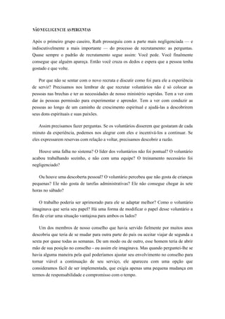 NÃO NEGLIGENCIE AS PERGUNTAS
Após o primeiro grupo caseiro, Ruth prosseguiu com a parte mais negligenciada — e
indiscutivelmente a mais importante — do processo de recrutamento: as perguntas.
Quase sempre o padrão de recrutamento segue assim: Você pede. Você finalmente
consegue que alguém apareça. Então você cruza os dedos e espera que a pessoa tenha
gostado e que volte.
Por que não se sentar com o novo recruta e discutir como foi para ele a experiência
de servir? Precisamos nos lembrar de que recrutar voluntários não é só colocar as
pessoas nas brechas e ter as necessidades de nosso ministério supridas. Tem a ver com
dar às pessoas permissão para experimentar e aprender. Tem a ver com conduzir as
pessoas ao longo de um caminho de crescimento espiritual e ajudá-las a descobrirem
seus dons espirituais e suas paixões.
Assim precisamos fazer perguntas. Se os voluntários disserem que gostaram de cada
minuto da experiência, podemos nos alegrar com eles e incentivá-los a continuar. Se
eles expressarem reservas com relação a voltar, precisamos descobrir a razão.
Houve uma falha no sistema? O líder dos voluntários não foi pontual? O voluntário
acabou trabalhando sozinho, e não com uma equipe? O treinamento necessário foi
negligenciado?
Ou houve uma descoberta pessoal? O voluntário percebeu que não gosta de crianças
pequenas? Ele não gosta de tarefas administrativas? Ele não consegue chegar às sete
horas no sábado?
O trabalho poderia ser aprimorado para ele se adaptar melhor? Como o voluntário
imaginava que seria seu papel? Há uma forma de modificar o papel desse voluntário a
fim de criar uma situação vantajosa para ambos os lados?
Um dos membros de nosso conselho que havia servido fielmente por muitos anos
descobriu que teria de se mudar para outra parte do país ou aceitar viajar de segunda a
sexta por quase todas as semanas. De um modo ou de outro, esse homem teria de abrir
mão de sua posição no conselho - ou assim ele imaginava. Mas quando perguntei-lhe se
havia alguma maneira pela qual poderíamos ajustar seu envolvimento no conselho para
tornar viável a continuação de seu serviço, ele apareceu com uma opção que
consideramos fácil de ser implementada, que exigia apenas uma pequena mudança em
termos de responsabilidade e compromisso com o tempo.
 