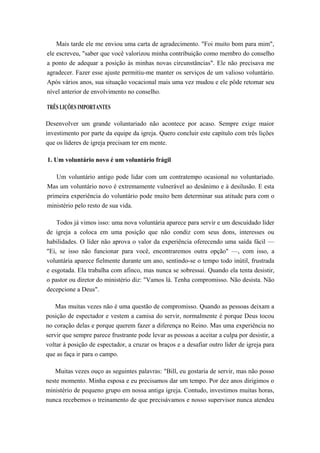 Mais tarde ele me enviou uma carta de agradecimento. "Foi muito bom para mim",
ele escreveu, "saber que você valorizou minha contribuição como membro do conselho
a ponto de adequar a posição às minhas novas circunstâncias". Ele não precisava me
agradecer. Fazer esse ajuste permitiu-me manter os serviços de um valioso voluntário.
Após vários anos, sua situação vocacional mais uma vez mudou e ele pôde retomar seu
nível anterior de envolvimento no conselho.
TRÊS LIÇÕES IMPORTANTES
Desenvolver um grande voluntariado não acontece por acaso. Sempre exige maior
investimento por parte da equipe da igreja. Quero concluir este capítulo com três lições
que os líderes de igreja precisam ter em mente.
1. Um voluntário novo é um voluntário frágil
Um voluntário antigo pode lidar com um contratempo ocasional no voluntariado.
Mas um voluntário novo é extremamente vulnerável ao desânimo e à desilusão. E esta
primeira experiência do voluntário pode muito bem determinar sua atitude para com o
ministério pelo resto de sua vida.
Todos já vimos isso: uma nova voluntária aparece para servir e um descuidado líder
de igreja a coloca em uma posição que não condiz com seus dons, interesses ou
habilidades. O líder não aprova o valor da experiência oferecendo uma saída fácil —
"Ei, se isso não funcionar para você, encontraremos outra opção" —, com isso, a
voluntária aparece fielmente durante um ano, sentindo-se o tempo todo inútil, frustrada
e esgotada. Ela trabalha com afinco, mas nunca se sobressai. Quando ela tenta desistir,
o pastor ou diretor do ministério diz: "Vamos lá. Tenha compromisso. Não desista. Não
decepcione a Deus".
Mas muitas vezes não é uma questão de compromisso. Quando as pessoas deixam a
posição de espectador e vestem a camisa do servir, normalmente é porque Deus tocou
no coração delas e porque querem fazer a diferença no Reino. Mas uma experiência no
servir que sempre parece frustrante pode levar as pessoas a aceitar a culpa por desistir, a
voltar à posição de espectador, a cruzar os braços e a desafiar outro líder de igreja para
que as faça ir para o campo.
Muitas vezes ouço as seguintes palavras: "Bill, eu gostaria de servir, mas não posso
neste momento. Minha esposa e eu precisamos dar um tempo. Por dez anos dirigimos o
ministério de pequeno grupo em nossa antiga igreja. Contudo, investimos muitas horas,
nunca recebemos o treinamento de que precisávamos e nosso supervisor nunca atendeu
 