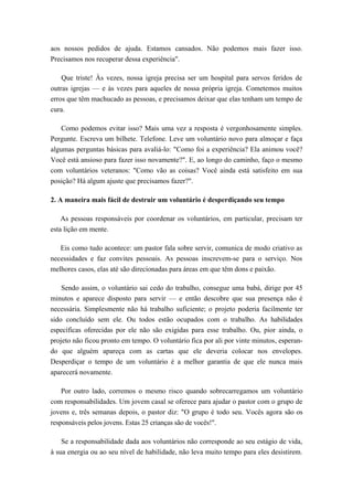 aos nossos pedidos de ajuda. Estamos cansados. Não podemos mais fazer isso.
Precisamos nos recuperar dessa experiência".
Que triste! Às vezes, nossa igreja precisa ser um hospital para servos feridos de
outras igrejas — e às vezes para aqueles de nossa própria igreja. Cometemos muitos
erros que têm machucado as pessoas, e precisamos deixar que elas tenham um tempo de
cura.
Como podemos evitar isso? Mais uma vez a resposta é vergonhosamente simples.
Pergunte. Escreva um bilhete. Telefone. Leve um voluntário novo para almoçar e faça
algumas perguntas básicas para avaliá-lo: "Como foi a experiência? Ela animou você?
Você está ansioso para fazer isso novamente?". E, ao longo do caminho, faço o mesmo
com voluntários veteranos: "Como vão as coisas? Você ainda está satisfeito em sua
posição? Há algum ajuste que precisamos fazer?".
2. A maneira mais fácil de destruir um voluntário é desperdiçando seu tempo
As pessoas responsáveis por coordenar os voluntários, em particular, precisam ter
esta lição em mente.
Eis como tudo acontece: um pastor fala sobre servir, comunica de modo criativo as
necessidades e faz convites pessoais. As pessoas inscrevem-se para o serviço. Nos
melhores casos, elas até são direcionadas para áreas em que têm dons e paixão.
Sendo assim, o voluntário sai cedo do trabalho, consegue uma babá, dirige por 45
minutos e aparece disposto para servir — e então descobre que sua presença não é
necessária. Simplesmente não há trabalho suficiente; o projeto poderia facilmente ter
sido concluído sem ele. Ou todos estão ocupados com o trabalho. As habilidades
específicas oferecidas por ele não são exigidas para esse trabalho. Ou, pior ainda, o
projeto não ficou pronto em tempo. O voluntário fica por ali por vinte minutos, esperan-
do que alguém apareça com as cartas que ele deveria colocar nos envelopes.
Desperdiçar o tempo de um voluntário é a melhor garantia de que ele nunca mais
aparecerá novamente.
Por outro lado, corremos o mesmo risco quando sobrecarregamos um voluntário
com responsabilidades. Um jovem casal se oferece para ajudar o pastor com o grupo de
jovens e, três semanas depois, o pastor diz: "O grupo é todo seu. Vocês agora são os
responsáveis pelos jovens. Estas 25 crianças são de vocês!".
Se a responsabilidade dada aos voluntários não corresponde ao seu estágio de vida,
à sua energia ou ao seu nível de habilidade, não leva muito tempo para eles desistirem.
 