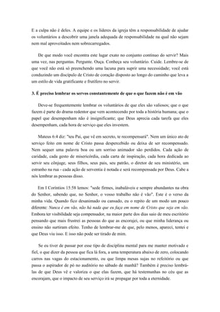 E a culpa não é deles. A equipe e os líderes da igreja têm a responsabilidade de ajudar
os voluntários a descobrir uma janela adequada de responsabilidade na qual não sejam
nem mal aproveitados nem sobrecarregados.
De que modo você encontra este lugar exato no conjunto contínuo do servir? Mais
uma vez, nas perguntas. Pergunte. Ouça. Conheça seu voluntário. Cuide. Lembre-se de
que você não está só preenchendo uma lacuna para suprir uma necessidade; você está
conduzindo um discípulo de Cristo de coração disposto ao longo do caminho que leva a
um estilo de vida gratificante e frutífero no servir.
3. É preciso lembrar os servos constantemente de que o que fazem não é em vão
Deve-se frequentemente lembrar os voluntários de que eles são valiosos; que o que
fazem é parte do drama redentor que vem acontecendo por toda a história humana; que o
papel que desempenham não é insignificante; que Deus aprecia cada tarefa que eles
desempenham, cada hora de serviço que eles investem.
Mateus 6:4 diz: "teu Pai, que vê em secreto, te recompensará". Nem um único ato de
serviço feito em nome de Cristo passa despercebido ou deixa de ser recompensado.
Nem sequer uma palavra boa ou um sorriso animador são perdidos. Cada ação de
caridade, cada gesto de misericórdia, cada carta de inspiração, cada hora dedicada ao
servir seu cônjuge, seus filhos, seus pais, seu patrão, o diretor de seu ministério, um
estranho na rua - cada ação de serventia é notada e será recompensada por Deus. Cabe a
nós lembrar as pessoas disso.
Em I Coríntios 15:58 lemos: "sede firmes, inabaláveis e sempre abundantes na obra
do Senhor, sabendo que, no Senhor, o vosso trabalho não é vão". Este é o verso da
minha vida. Quando fico desanimado ou cansado, eu o repito de um modo um pouco
diferente: Nunca é em vão, não há nada que eu faça em nome de Cristo que seja em vão.
Embora ter visibilidade seja compensador, na maior parte dos dias saio de meu escritório
pensando que mais frustrei as pessoas do que as encorajei, ou que minha liderança ou
ensino não surtiram efeito. Tenho de lembrar-me de que, pelo menos, apareci, tentei e
que Deus viu isso. E isso não pode ser tirado de mim.
Se eu tiver de passar por esse tipo de disciplina mental para me manter motivado e
fiel, o que dizer da pessoa que fica lá fora, a uma temperatura abaixo de zero, colocando
carros nas vagas do estacionamento, ou que limpa mesas sujas no refeitório ou que
passa o aspirador de pó no auditório no sábado de manhã? Também é preciso lembrá-
las de que Deus vê e valoriza o que elas fazem, que há testemunhas no céu que as
encorajam, que o impacto de seu serviço irá se propagar por toda a eternidade.
 