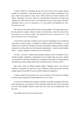 E preciso lembrar os voluntários de que eles não são loucos. Sei o quanto aprecio
quando sou confirmado e ouço dizerem que o que estou fazendo é importante. Creio
que a maioria das pessoas se sente assim. Todos trazemos as mesmas dúvidas lá no
íntimo. Precisamos criar uma cultura de encorajamento reservando um tempo para
olharmos nos olhos uns dos outros e nos lembrarmos de que o que estamos fazendo é
importante. Deus o vê, por ser importante e, eu o vejo também. Sua fidelidade tem valor.
Seus dons têm valor.
Não é preciso usar muitas palavras para encorajar alguém. Você pode aproximar-se
de uma pessoa no saguão, colocar sua mão no ombro dela e dizer uma única frase:
Estou feliz por você estar na equipe... Este ministério não seria o mesmo sem você... Sou
grato a Deus pelo que você está fazendo.
Certa noite de sexta-feira, eu falava em um culto de consagração do novo prédio de
uma igreja em outro estado. A caminho do auditório, passei pelo berçário e vi uma
mulher com um bebé em cada braço. Eu estava preocupado, tentando encontrar minhas
anotações em minha pasta, mas fui claramente impulsionado — pensei ser pelo Espírito
Santo — a parar e agradecer à mulher por servir no berçário.
Eu disse: "Sei que a senhora provavelmente preferiria estar no auditório com o
restante da igreja, celebrando a inauguração do novo templo. Mas aqui está a senhora
com um bebé em cada braço. Parabéns por seu espírito de serventia e sua disposição em
possibilitar que outras famílias aproveitem o culto desta noite. Continue assim!".
Mais tarde, recebi um bilhete daquela mulher. "Querido pastor", ela escreveu,
"trabalho nos berçários da igreja há 22 anos. Quando o senhor parou para conversar
comigo, aquela foi a primeira vez que um líder da igreja me agradeceu."
Li aquilo e pensei: Por que fazemos isso com os voluntários? Por que dizer um obrigado
aosheróisocultosdaigrejalocaléumdosúltimositens de nossa lista?
Se você é um voluntário fiel, constante e humilde, eu gostaria de agradecer-lhe neste
exato momento por você aparecer e fazer a diferença. Seus dons têm valor. Sua paixão
tem valor. Seus trabalhos oficiais no culto têm valor. Seus atos de bondade não vistos
têm valor.
Seu trabalho não é em vão! Continue assim!
 