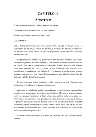CAPÍTULO 10
A longo prazo
E não nos cansemos de fazer o bem, porque a seu tempo
ceifaremos, se não desfalecermos. Por isso, enquanto
tivermos oportunidade, façamos o bem a todos.
GÁLATAS6:9-10
SERIA DIFÍCIL ENCONTRAR UM RESTAURANTE PIOR DO QUE O Tasty's Diner. O
atendimento era péssimo, a comida era péssima, a decoração era péssima, a iluminação
era péssima. Tudo o que tinha a ver com ele era péssimo, exceto uma coisa: ele ficava
aberto a noite toda.
Nos primeiros dias do Son City, quando todos trabalhávamos com tanto afinco como
voluntários a ponto de nos sentir tentados, a cada semana, a desistir, encontrávamo-nos
no Tasty's Diner após o evangelismo na quinta-feira à noite. Sentados uma mesa de
canto com estofado de vinil, revíamos o que havíamos feito naquela noite.
Normalmente começávamos com reclamações. Começamos a reunião quinze minutos
atrasados, mais uma vez. Uma criança do teatro esqueceu uma fala importante. Uma das
lâmpadas explodiu durante a mensagem.
Reclamávamos por alguns instantes e então começávamos a rir. Sabíamos que
tínhamos de rir ou chorar, e optávamos pelo primeiro.
Assim que a comida era servida, maneirávamos e começávamos a compartilhar
histórias sobre as conversas importantes que havíamos tido com as crianças naquela
noite. Aos poucos passávamos a falar sobre nossa própria vida, sobre como nos
esforçávamos ou crescíamos ou o que se passava com a família ou os amigos. Quando
os ponteiros do relógio passavam da meia-noite, nossa conversa ficava mais profunda.
Finalmente, alguém olhava para seu relógio e abria a boca, nosso sinal de que era hora
de ir embora. Lamentávamos pelo fim da conversa, mas estávamos tão cansados que
mal conseguíamos chegar ao carro.
A caminho do estacionamento, nós, um a um, dizíamos: "Ei, vejo você na próxima
semana".
 
