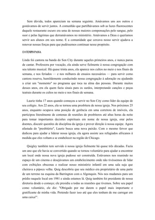 Sem dúvida, todos apareciam na semana seguinte. Amávamos uns aos outros e
gostávamos de servir juntos. A comunhão que partilhávamos sob as luzes fluorescentes
daquele restaurante escuro era uma de nossas maiores compensações pelo sangue, pelo
suor e pelas lágrimas que derramávamos no ministério. Amávamos a Deus e queríamos
servir aos alunos em seu nome. E a comunidade que cercava nosso servir ajudava a
renovar nossas forças para que pudéssemos continuar nesse propósito.
E 0 TEMPO PASSA
Linda foi cantora na banda do Son City durante aqueles primeiros anos, e nunca parou
de cantar. Professora por vocação, ela ainda serve fielmente à nossa congregação com
seu talento musical. Há quase trinta anos, ela aparece nos cultos no meio e nos finais da
semana, e nos feriados — e nos milhares de ensaios necessários — para servir como
cantora reserva, humildemente conduzindo nossa congregação à adoração ou ajudando
a criar um "momento" no programa que toca na alma das pessoas. Durante muitos
desses anos, era ela quem fazia sinais para os surdos, interpretando canções e peças
teatrais durante os cultos no meio e nos finais de semana.
Laurie tinha 17 anos quando começou a servir no Son City como líder da equipe de
seu colégio. Aos 22 anos, ela se tornou uma presbítera de nossa igreja. Nos próximos 25
anos, enquanto ocupava uma posição de gerência em uma corretora de imóveis, ela
participou literalmente de centenas de reuniões de presbíteros até altas horas da noite
para tomar importantes decisões espirituais em nome de nossa igreja, orar pelos
doentes, discutir questões de disciplina da igreja e prover direção à nossa equipe. Agora
afastada do "presbitério", Laurie busca uma nova paixão. Com o mesmo fervor que
dedicou para ajudar a liderar nossa igreja, ela agora assiste aos refugiados africanos à
medida que eles voltam a se estabelecer na região de Chicago.
Quigley também tem servido à nossa igreja fielmente há quase três décadas. Fazia
um ano que ele havia se convertido quando se tornou voluntário para ajudar a encontrar
um local onde nossa nova igreja pudesse ser construída. Estávamos nos reunindo no
espaço de um cinema e desejávamos um estabelecimento onde não tivéssemos de lidar
com exibições obscenas e realizar nosso ministério infantil em uma sala suja que
cheirava a pipoca velha. Quig descobriu que seu médico era proprietário de uma parte
de um terreno na esquina da Barrington com a Algonquin. Nós nos mudamos para um
prédio naquele local em 1981 e ainda estamos lá. Quig também foi presidente de nossa
diretoria desde o começo; ele presidiu a todas as reuniões que tivemos. Sobre seu papel
como voluntário, ele diz: "Obrigado por me darem o papel mais importante e
gratificante de minha vida. Pretendo fazer isso até que eles tenham de me carregar em
uma caixa!".
 