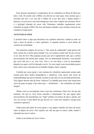 Essas pessoas assumiram o compromisso de ser voluntários no Reino de Deus por
toda a vida. De acordo com a Bíblia, isso deveria ser uma regra. Jesus ensinou que a
serventia não tem a ver com dar o melhor de si por dois anos e depois perder o
interesse, ou com servir com total entrega por cinco anos e depois dar um basta. Servir
é o principal chamado de nossa vida. Entretanto, trabalhar regularmente como
voluntário na igreja é difícil. Por isso, precisamos entender o que sustenta a força de um
voluntário a longo prazo.
CHAVES EM QUE SE APOIAR
A primeira chave é algo que discutimos nos capítulos anteriores: alinhar-se cada vez
mais a áreas de paixão e a dons espirituais. A segunda maneira é servir dentro do
contexto da comunidade.
Nos primeiros estágios do serviço, o "alto astral do colaborador" pode parecer tão
forte a ponto de se tornar quase tentador. Uau, isso enriquece minha vida! Isso faz com que
eu me sinta tão bem! Mas qualquer pessoa que serve regularmente sabe que a euforia
provavelmente não durará para sempre. Em um determinado momento, você percebe
que servir não tem a ver com você. Tem a ver com Deus e com as necessidades
daqueles aos quais você foi chamado a servir. Às vezes suprir essas necessidades parece
bom; outras vezes, não passa de um trabalho simples, chato, exigente.
Caminho por nossa igreja e vejo centenas de voluntários aparecendo semana após
semana para fazer tarefas desagradáveis e repetitivas. Vejo outros com níveis de
responsabilidade que provavelmente excedem as que têm em sua atividade profissional.
Vejo alguns abrirem mão de horas "rentáveis" no trabalho para terem mais tempo para
servir de graça na igreja. Vejo outros que — literalmente — são voluntários em tempo
integral.
Muitas vezes eu me pergunto como é que eles continuam a fazer isso. Sei que são
humanos. Sei que às vezes ficam cansados e desanimados. Sei que alguns deles
provavelmente não descobriram seu "lugar" perfeito em termos de dons e paixão, por
isso seu serviço é mais difícil do que deveria ser. Como eles mantêm a energia para
continuar a aparecer?
Então passo pelo pátio de nossa igreja e vejo grupos reunidos em torno de mesas
antes ou depois de servir. Eles expõem sua vida uns para os outros, rindo, orando e
chorando uns com os outros.
Então eu me lembro do Tasty's Diner.
 