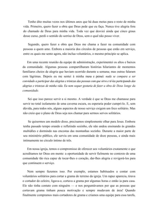 Tenho dito muitas vezes nos últimos anos que há duas metas para o resto de minha
vida. Primeiro, quero fazer a obra que Deus pede que eu faça. Nunca tive alegria fora
do chamado de Deus para minha vida. Toda vez que desviei ainda que cinco graus
desse curso, perdi o sentido do sorriso de Deus, sem o qual não posso viver.
Segundo, quero fazer a obra que Deus me chama a fazer na comunidade com
pessoas a quem amo. Embora a maioria dos círculos de pessoas que estão em serviço,
entre os quais me sento agora, não inclua voluntários, o mesmo princípio se aplica.
Em uma recente reunião da equipe de administração, experimentei os altos e baixos
da comunidade. Algumas pessoas compartilharam histórias hilariantes de momentos
familiares cheios de alegria que haviam ocorrido durante a semana; mas outras falaram
com lágrimas. Depois eu me sentei à minha mesa e pensei: nada se compara a ser
convidado a participar das alegrias e tristezas das pessoas com que sirvo e tê-las participando das
alegrias e tristezas de minha vida. Eu nem sequer gostaria de fazer a obra de Deus longe da
comunidade.
Sei que isso parece servir a si mesmo. A verdade é que se Deus me chamasse para
servir no total isolamento de uma caverna escura, eu esperaria poder cumpri-lo. E, sem
dúvida, para todos nós, alguns aspectos de nosso serviço exigem um foco solitário. Mas
não creio que o plano de Deus seja nos chamar para sermos servos solitários.
Se quisermos um modelo disso, precisamos simplesmente olhar para Jesus. Embora
tenha passado tempo orando e refletindo sozinho, ele não andou ensinando às grandes
multidões e dormindo nas encostas das montanhas sozinho. Durante a maior parte de
seu ministério público, ele serviu em uma comunidade de doze pessoas, e ainda mais
intimamente no círculo íntimo de três.
Em nossa igreja, temos o compromisso de oferecer aos voluntários exatamente o que
acreditamos ter Deus em mente: a oportunidade de servir fielmente no contexto de uma
comunidade tão rica capaz de tocar-lhes o coração, dar-lhes alegria e revigorá-los para
que continuem o serviço.
Nem sempre fazemos isso. Por exemplo, estamos habituados a contar com
voluntários solitários para cortar a grama do terreno da igreja. Um rapaz aparecia, tirava
o cortador do celeiro, ligava-o, cortava a grama por algumas horas e então ia para casa.
Ele não tinha contato com ninguém — e nos perguntávamos por que as pessoas que
cortavam grama tinham pouca motivação e sempre mudavam de área! Quando
finalmente compramos mais cortadores de grama e criamos uma equipe para essa tarefa,
 