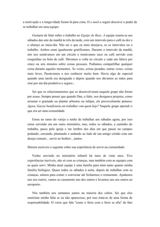 a motivação e a longevidade foram lá para cima. O e-mail a seguir descreve o poder de
se trabalhar em uma equipe:
Gostaria de falar sobre o trabalho no Equipe de Base. A equipe reunia-se aos
sábados das sete da manhã às três da tarde, com um intervalo para o café às dez e
o almoço ao meio-dia. Não sei o que eu mais desejava, se os intervalos ou o
trabalho. Ambos eram igualmente gratificantes. Durante o intervalo da manhã,
nós nos sentávamos em um círculo e tomávamos suco ou café servido com
rosquinhas ou bolo de café. Dávamos a volta no círculo e cada um falava por
cinco ou seis minutos sobre coisas pessoais. Podíamos compartilhar qualquer
coisa durante aqueles momentos. Às vezes, coisas pesadas; outras vezes, coisas
mais leves. Passávamos a nos conhecer muito bem. Havia algo de especial
quando uma tarefa era designada e depois quando nos dávamos as mãos para
orar por um dia produtivo e seguro...
Sei que os relacionamentos que se desenvolveram naquele grupo não foram
por acaso. Sempre pensei que quando Dan, o líder, nos designava projetos, como
arrumar o gramado ou plantar arbustos ou tulipas, ele provavelmente pensava:
Agora, Garyse beneficiaria em trabalhar com quem hoje? Naquele grupo aprendi o
que era ser uma comunidade.
Estou no ramo do varejo e tenho de trabalhar aos sábados agora, por isso
estou servindo em um outro ministério, mas, todos os sábados, a caminho do
trabalho, passo pela igreja e me lembro dos dias em que passei no campus
podando, cercando, plantando e andando ao lado de um amigo cristão com um
desejo comum... servir ao Senhor... juntos.
Doreen escreveu o seguinte sobre sua experiência de servir na comunidade:
Venho servindo no ministério infantil há mais de vinte anos. Tive
experiências incríveis, não só com as crianças, mas também com as equipes com
as quais servi. Minha atual equipe é uma família para mim tanto quanto minha
família biológica. Quase todos os sábados à noite, depois de trabalhar com as
crianças, saímos para comer e conversar até fecharmos o restaurante. Ajudamos
uns aos outros, vamos ao casamento uns dos outros e levamos uns aos outros ao
aeroporto.
Nós também nos sentamos juntos na maioria dos cultos. Sei que eles
sentiriam minha falta se eu não aparecesse, por isso trata-se de uma forma de
responsabilidade. O verso que fala "como o ferro com o ferro se afia" de fato
 