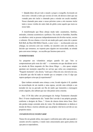• Quando disse: Ide por todo o mundo e pregai o evangelho, ba-tizando em
meu nome e dizendo a todos que ouvistes de mim, ele deixava claro que sua
vontade para nós inclui o chamado para a missão em escala mundial.
Nosso chamado para amar o nosso próximo como a nós mesmos inclui
tanto o nosso vizinho do outro lado do globo como aquele que mora ao
nosso lado.
A transformação que Deus almeja muda tudo: casamentos, famílias,
amizades, sistemas económicos e políticos. Ela exalta os humildes, humilha
os soberbos e atrai as pessoas independentemente de divisões raciais, sociais
e culturais. Ela nos chama a viver de um modo pelo qual, como diz o pastor
Rob Bell, da Mars Hill Bible Church, o amor vence — na discussão com seu
cônjuge, na conversa com seu vizinho, no encontro com um estranho, na
decisão que tomamos, na resposta para alguém em necessidade, na atitude
para com nosso inimigo... na escolha que fazemos para servir.
UM MOMENTO FORTE
Ao perguntar aos voluntários antigos quando foi que "eles se
comprometeram pelo resto da vida" — o momento em que decidiram servir
na missão de Deus enquanto ele lhes desse fôlego —, eles quase sempre
apontam um momento específico no serviço que selou seu compromisso.
"Naquele momento", eles dizem, "senti que o Deus do céu e da terra me usa,
e descobri que não há nada no mundo que se compare a isso. E algo que
supera qualquer coisa que já experimentei!"
Quer tenham ensinado uma criança a orar, levado alguém à fé, ajudado
na reconciliação de um marido e uma esposa, servido uma refeição a um
morador de rua ou gravado um fita de áudio que transmitiu a mensagem
cristã a alguém, eles sabiam que sua vida jamais seria a mesma.
Atos 13:36 fala sobre um personagem do Antigo Testamento chamado
Davi. O texto simplesmente diz: "tendo Davi servido à sua própria geração,
conforme o desígnio de Deus...". Gosto da clareza desta única frase. Davi
não perdeu tempo correndo atrás do vento. Ele decididamente se dedicou à
missão de Deus e morreu sabendo que sua própria vida havia servido ao seu
propósito maior.
UM PARTICIPANTE OU UM ESPECTADOR?
Nunca fui um grande atleta, mas joguei o suficiente para saber que quando o
assunto envolve esportes, é muito mais emocionante para quem pratica do
que para os espectadores.
 