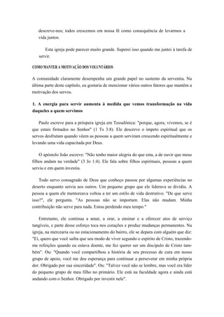 descreve-nos; todos crescemos em nossa fé como consequência de levarmos a
vida juntos.
Esta igreja pode parecer muito grande. Superei isso quando me juntei à tarefa de
servir.
COMO MANTER A MOTIVAÇÃO DOS VOLUNTÁRIOS
A comunidade claramente desempenha um grande papel no sustento da serventia. Na
última parte deste capítulo, eu gostaria de mencionar vários outros fatores que mantêm a
motivação dos servos.
1. A energia para servir aumenta à medida que vemos transformação na vida
daqueles a quem servimos
Paulo escreve para a próspera igreja em Tessalônica: "porque, agora, vivemos, se é
que estais firmados no Senhor" (1 Ts 3:8). Ele descreve o ímpeto espiritual que os
servos desfrutam quando vêem as pessoas a quem serviram crescendo espiritualmente e
levando uma vida capacitada por Deus.
O apóstolo João escreve: "Não tenho maior alegria do que esta, a de ouvir que meus
filhos andam na verdade" (3 Jo 1:4). Ele fala sobre filhos espirituais, pessoas a quem
serviu e em quem investiu.
Todo servo consagrado de Deus que conheço passou por algumas experiências no
deserto enquanto servia aos outros. Um pequeno grupo que ele liderava se dividiu. A
pessoa a quem ele mentoreava voltou a ter um estilo de vida destrutivo. "De que serve
isso?", ele pergunta. "As pessoas não se importam. Elas não mudam. Minha
contribuição não serve para nada. Estou perdendo meu tempo."
Entretanto, ele continua a amar, a orar, a ensinar e a oferecer atos de serviço
tangíveis, e parte desse esforço toca nos corações e produz mudanças permanentes. Na
igreja, na mercearia ou no estacionamento do bairro, ele se depara com alguém que diz:
"Ei, quero que você saiba que seu modo de viver segundo o espírito de Cristo, trazendo-
me refeições quando eu estava doente, me fez querer ser um discípulo de Cristo tam-
bém". Ou: "Quando você compartilhou a história de seu processo de cura em nosso
grupo de apoio, você me deu esperança para continuar a perseverar em minha própria
dor. Obrigado por sua sinceridade". Ou: "Talvez você não se lembre, mas você era líder
do pequeno grupo de meu filho no primário. Ele está na faculdade agora e ainda está
andando com o Senhor. Obrigado por investir nele".
 