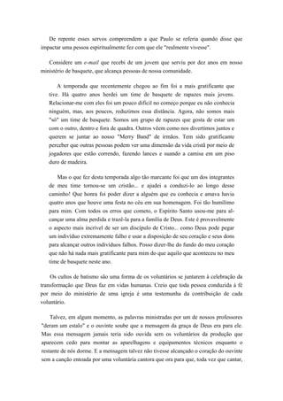 De repente esses servos compreendem a que Paulo se referia quando disse que
impactar uma pessoa espiritualmente fez com que ele "realmente vivesse".
Considere um e-mail que recebi de um jovem que serviu por dez anos em nosso
ministério de basquete, que alcança pessoas de nossa comunidade.
A temporada que recentemente chegou ao fim foi a mais gratificante que
tive. Há quatro anos herdei um time de basquete de rapazes mais jovens.
Relacionar-me com eles foi um pouco difícil no começo porque eu não conhecia
ninguém, mas, aos poucos, reduzimos essa distância. Agora, não somos mais
"só" um time de basquete. Somos um grupo de rapazes que gosta de estar um
com o outro, dentro e fora de quadra. Outros vêem como nos divertimos juntos e
querem se juntar ao nosso "Merry Band" de irmãos. Tem sido gratificante
perceber que outras pessoas podem ver uma dimensão da vida cristã por meio de
jogadores que estão correndo, fazendo lances e suando a camisa em um piso
duro de madeira.
Mas o que fez desta temporada algo tão marcante foi que um dos integrantes
de meu time tornou-se um cristão... e ajudei a conduzi-lo ao longo desse
caminho! Que honra foi poder dizer a alguém que eu conhecia e amava havia
quatro anos que houve uma festa no céu em sua homenagem. Foi tão humílimo
para mim. Com todos os erros que cometo, o Espírito Santo usou-me para al-
cançar uma alma perdida e trazê-la para a família de Deus. Este é provavelmente
o aspecto mais incrível de ser um discípulo de Cristo... como Deus pode pegar
um indivíduo extremamente falho e usar a disposição de seu coração e seus dons
para alcançar outros indivíduos falhos. Posso dizer-lhe do fundo do meu coração
que não há nada mais gratificante para mim do que aquilo que aconteceu no meu
time de basquete neste ano.
Os cultos de batismo são uma forma de os voluntários se juntarem à celebração da
transformação que Deus faz em vidas humanas. Creio que toda pessoa conduzida à fé
por meio do ministério de uma igreja é uma testemunha da contribuição de cada
voluntário.
Talvez, em algum momento, as palavras ministradas por um de nossos professores
"deram um estalo" e o ouvinte soube que a mensagem da graça de Deus era para ele.
Mas essa mensagem jamais teria sido ouvida sem os voluntários da produção que
aparecem cedo para montar as aparelhagens e equipamentos técnicos enquanto o
restante de nós dorme. E a mensagem talvez não tivesse alcançado o coração do ouvinte
sem a canção entoada por uma voluntária cantora que ora para que, toda vez que cantar,
 