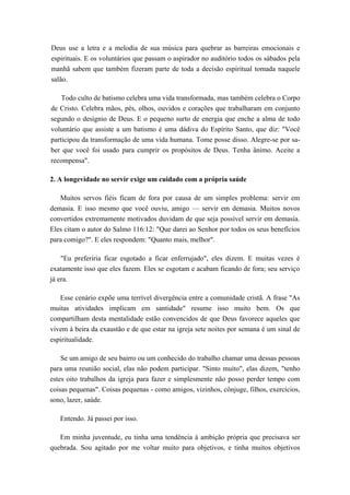 Deus use a letra e a melodia de sua música para quebrar as barreiras emocionais e
espirituais. E os voluntários que passam o aspirador no auditório todos os sábados pela
manhã sabem que também fizeram parte de toda a decisão espiritual tomada naquele
salão.
Todo culto de batismo celebra uma vida transformada, mas também celebra o Corpo
de Cristo. Celebra mãos, pés, olhos, ouvidos e corações que trabalharam em conjunto
segundo o desígnio de Deus. E o pequeno surto de energia que enche a alma de todo
voluntário que assiste a um batismo é uma dádiva do Espírito Santo, que diz: "Você
participou da transformação de uma vida humana. Tome posse disso. Alegre-se por sa-
ber que você foi usado para cumprir os propósitos de Deus. Tenha ânimo. Aceite a
recompensa".
2. A longevidade no servir exige um cuidado com a própria saúde
Muitos servos fiéis ficam de fora por causa de um simples problema: servir em
demasia. E isso mesmo que você ouviu, amigo — servir em demasia. Muitos novos
convertidos extremamente motivados duvidam de que seja possível servir em demasia.
Eles citam o autor do Salmo 116:12: "Que darei ao Senhor por todos os seus benefícios
para comigo?". E eles respondem: "Quanto mais, melhor".
"Eu preferiria ficar esgotado a ficar enferrujado", eles dizem. E muitas vezes é
exatamente isso que eles fazem. Eles se esgotam e acabam ficando de fora; seu serviço
já era.
Esse cenário expõe uma terrível divergência entre a comunidade cristã. A frase "As
muitas atividades implicam em santidade" resume isso muito bem. Os que
compartilham desta mentalidade estão convencidos de que Deus favorece aqueles que
vivem à beira da exaustão e de que estar na igreja sete noites por semana é um sinal de
espiritualidade.
Se um amigo de seu bairro ou um conhecido do trabalho chamar uma dessas pessoas
para uma reunião social, elas não podem participar. "Sinto muito", elas dizem, "tenho
estes oito trabalhos da igreja para fazer e simplesmente não posso perder tempo com
coisas pequenas". Coisas pequenas - como amigos, vizinhos, cônjuge, filhos, exercícios,
sono, lazer, saúde.
Entendo. Já passei por isso.
Em minha juventude, eu tinha uma tendência à ambição própria que precisava ser
quebrada. Sou agitado por me voltar muito para objetivos, e tinha muitos objetivos
 