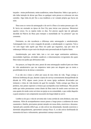 traçados - metas profissionais, metas académicas, metas financeiras. Sabia o que queria, e
não tinha intenção de deixar que Deus ou qualquer outra pessoa se colocasse em meu
caminho. Algo tinha de pôr fim a essa tendência a ter vontade própria que havia em
mim.
Deus usou os versos de autonegação e do servir a Deus e às outras pessoas que o dr.
B. havia me ensinado na época do Son City para iniciar esse processo. Memorizei
aqueles versos. Eu os repetia todos os dias. Foi preciso aquele tipo de aplicação
decidida da Palavra de Deus para transpor a mentalidade do "eu primeiro" que me
consumia.
Entretanto, eu não reconhecia a diferença entre autonegação e autodestruição.
Autonegação tem a ver com a negação do pecado, a autodecepção e o egoísmo. Tem a
ver com negar tudo aquilo que Deus nos pede que neguemos, seja por meio de
ordenanças bíblicas ou por meio da direção mais personalizada do Espírito Santo.
Autodestruição, por outro lado, tem a ver com negar sentimentos autênticos,
necessidades legítimas, atividades saudáveis e relacionamentos revigorantes dos quais
Deus nunca nos pediu que abríssemos mão.
Aos poucos, ao longo dos anos, passei de uma autonegação saudável para um ritmo
de vida autodestrutivo que me empurrava tanto para um desgaste que eu temia a
possibilidade de ter de deixar o ministério.
E eu não era o único a sofrer por causa de meu ritmo de vida. Trago comigo a
dolorosa lembrança de que, durante a época do serviço extremamente desequilibrado da
década de 1970, alguns casais jovens de nossa igreja acabaram divorciados por
imitarem o ritmo de vida doentio do qual fui exemplo. Tenho comigo que Deus me
perdoou, mas jamais superarei a tristeza que acompanha essas lembranças. Não percebi
então que todos prestaremos contas diante de Deus tanto do modo como servimos em
casa quanto do modo como servimos na igreja ou na comunidade, e que cuidar daqueles
a quem amamos é um componente necessário da longevidade no servir.
Lembre-se de que a vida de serventia não é uma corrida de curta distância, mas uma
maratona. Além de acompanharmos nossos passos a longo prazo e cuidarmos de nosso
casamento e família, precisamos prestar atenção em nossa dieta, exercícios e descanso.
Aprendi pelo caminho difícil que, se não estiver me alimentando, fazendo exercícios e
dormindo adequadamente, apresentarei cansaço físico. E, se não estiver desfrutando de
momentos de lazer e relaxamento, apresentarei cansaço emocional.
 