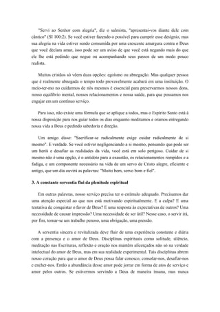 "Servi ao Senhor com alegria", diz o salmista, "apresentai-vos diante dele com
cântico" (SI 100:2). Se você estiver fazendo o possível para cumprir esse desígnio, mas
sua alegria na vida estiver sendo consumida por uma crescente amargura contra o Deus
que você declara amar, isso pode ser um aviso de que você está negando mais do que
ele lhe está pedindo que negue ou acompanhando seus passos de um modo pouco
realista.
Muitos cristãos só vêem duas opções: egoísmo ou abnegação. Mas qualquer pessoa
que é realmente abnegada o tempo todo provavelmente acabará em uma instituição. O
meio-ter-mo no cuidarmos de nós mesmos é essencial para preservarmos nossos dons,
nosso equilíbrio mental, nossos relacionamentos e nossa saúde, para que possamos nos
engajar em um contínuo serviço.
Para isso, não existe uma fórmula que se aplique a todos, mas o Espírito Santo está à
nossa disposição para nos guiar todos os dias enquanto meditamos e oramos entregando
nossa vida a Deus e pedindo sabedoria e direção.
Um amigo disse: "Sacrificar-se radicalmente exige cuidar radicalmente de si
mesmo". E verdade. Se você estiver negligenciando a si mesmo, pensando que pode ser
um herói e desafiar as realidades da vida, você está em solo perigoso. Cuidar de si
mesmo não é uma opção, é o antídoto para a exaustão, os relacionamentos rompidos e a
fadiga, e um componente necessário na vida de um servo de Cristo alegre, eficiente e
antigo, que um dia ouvirá as palavras: "Muito bem, servo bom e fiel".
3. A constante serventia flui da plenitude espiritual
Em outras palavras, nosso serviço precisa ter o estímulo adequado. Precisamos dar
uma atenção especial ao que nos está motivando espiritualmente. E a culpa? E uma
tentativa de conquistar o favor de Deus? E uma resposta às expectativas de outros? Uma
necessidade de causar impressão? Uma necessidade de ser útil? Nesse caso, o servir irá,
por fim, tornar-se um trabalho penoso, uma obrigação, uma pressão.
A serventia sincera e revitalizada deve fluir de uma experiência constante e diária
com a presença e o amor de Deus. Disciplinas espirituais como solitude, silêncio,
meditação nas Escrituras, reflexão e oração nos mantêm alicerçados não só na verdade
intelectual do amor de Deus, mas em sua realidade experimental. Tais disciplinas abrem
nosso coração para que o amor de Deus possa falar conosco, consolar-nos, desafiar-nos
e encher-nos. Então a abundância desse amor pode jorrar em forma de atos de serviço e
amor pelos outros. Se estivermos servindo a Deus de maneira insana, mas nunca
 