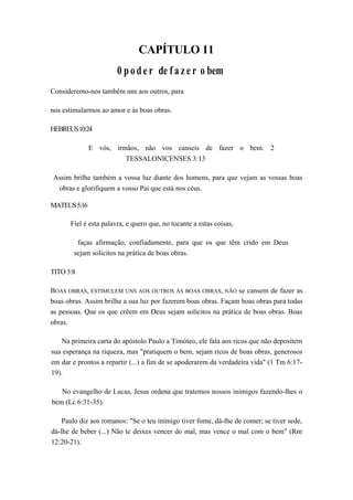 CAPÍTULO 11
0 poder de f a z e r o bem
Consideremo-nos também uns aos outros, para
nos estimularmos ao amor e às boas obras.
HEBREUS10:24
E vós, irmãos, não vos canseis de fazer o bem. 2
TESSALONICENSES 3:13
Assim brilhe também a vossa luz diante dos homens, para que vejam as vossas boas
obras e glorifiquem a vosso Pai que está nos céus.
MATEUS5:16
Fiel é esta palavra, e quero que, no tocante a estas coisas,
faças afirmação, confiadamente, para que os que têm crido em Deus
sejam solícitos na prática de boas obras.
TITO 3:8
BOAS OBRAS, ESTIMULEM UNS AOS OUTROS ÀS BOAS OBRAS, NÃO se cansem de fazer as
boas obras. Assim brilhe a sua luz por fazerem boas obras. Façam boas obras para todas
as pessoas. Que os que crêem em Deus sejam solícitos na prática de boas obras. Boas
obras.
Na primeira carta do apóstolo Paulo a Timóteo, ele fala aos ricos que não depositem
sua esperança na riqueza, mas "pratiquem o bem, sejam ricos de boas obras, generosos
em dar e prontos a repartir (...) a fim de se apoderarem da verdadeira vida" (1 Tm 6:17-
19).
No evangelho de Lucas, Jesus ordena que tratemos nossos inimigos fazendo-lhes o
bem (Lc 6:31-35).
Paulo diz aos romanos: "Se o teu inimigo tiver fome, dá-lhe de comer; se tiver sede,
dá-lhe de beber (...) Não te deixes vencer do mal, mas vence o mal com o bem" (Rm
12:20-21).
 