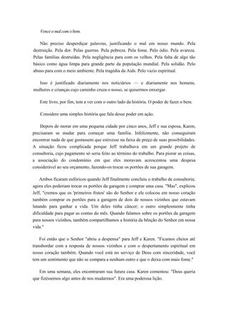 Vence o mal com o bem.
Não preciso desperdiçar palavras, justificando o mal em nosso mundo. Pela
destruição. Pela dor. Pelas guerras. Pela pobreza. Pela fome. Pelo ódio. Pela avareza.
Pelas famílias destruídas. Pela negligência para com os velhos. Pela falta de algo tão
básico como água limpa para grande parte da população mundial. Pela solidão. Pelo
abuso para com o meio ambiente. Pela tragédia da Aids. Pelo vazio espiritual.
Isso é justificado diariamente nos noticiários — e diariamente nos homens,
mulheres e crianças cujo caminho cruza o nosso, se quisermos enxergar.
Este livro, por fim, tem a ver com o outro lado da história. O poder de fazer o bem.
Considere uma simples história que fala desse poder em ação.
Depois de morar em uma pequena cidade por cinco anos, Jeff e sua esposa, Karen,
precisaram se mudar para começar uma família. Infelizmente, não conseguiram
encontrar nada de que gostassem que estivesse na faixa de preço de suas possibilidades.
A situação ficou complicada porque Jeff trabalhava em um grande projeto de
consultoria, cujo pagamento só seria feito ao término do trabalho. Para piorar as coisas,
a associação do condomínio em que eles moravam acrescentou uma despesa
considerável ao seu orçamento, fazendo-os trocar os portões de sua garagem.
Ambos ficaram eufóricos quando Jeff finalmente concluiu o trabalho de consultoria;
agora eles poderiam trocar os portões da garagem e comprar uma casa. "Mas", explicou
Jeff, "cremos que os 'primeiros frutos' são do Senhor e ele colocou em nosso coração
também comprar os portões para a garagem de dois de nossos vizinhos que estavam
lutando para ganhar a vida. Um deles tinha câncer; o outro simplesmente tinha
dificuldade para pagar as contas do mês. Quando falamos sobre os portões da garagem
para nossos vizinhos, também compartilhamos a história da bênção do Senhor em nossa
vida."
Foi então que o Senhor "abriu a despensa" para Jeff e Karen. "Ficamos cheios até
transbordar com a resposta de nossos vizinhos e com o despertamento espiritual em
nosso coração também. Quando você está no serviço de Deus com sinceridade, você
tem um sentimento que não se compara a nenhum outro e que o deixa com mais fome."
Em uma semana, eles encontraram sua futura casa. Karen comentou: "Deus queria
que fizéssemos algo antes de nos mudarmos". Era uma poderosa lição.
 