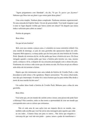 "Agora perguntamos com liberdade", ela diz, "O que Tu queres que façamos?
Sabemos que Deus tem um plano e que somos parte desse plano."
Uma coisa simples. Nenhum plano complicado. Nenhuma estrutura organizacional.
Só uma cutucada do Espírito Santo. Um ato de generosidade. Você pode imaginar o que
é estar no lugar daquele vizinho que lutava contra um câncer? Ou daquele que nunca
tinha o suficiente para cobrir as contas?
Portões de garagem.
Boas obras.
Ou que tal esta história?
Bob, com seus setenta e poucos anos, é voluntário no nosso ministério infantil. Em
uma manhã de domingo, os pais de uma garotinha não apareceram depois do culto.
Enquanto Bob esperava, a criança pediu que ele lesse para ela uma história do Ursinho
Pooh. Quando ele terminou de ler, ela lhe pediu que lesse a história de novo. Ele ficou
intrigado quando a menina pediu que lesse a história pela terceira vez, mas, mesmo
assim, começou a lê-la, a despeito de sua crescente preocupação com o atraso dos pais.
Finalmente ele avistou a mãe assim que ela entrou na sala. Ela ficou em pé em silêncio
atrás deles até ele terminar a leitura.
Depois que eles terminaram mais uma rodada da história do Ursinho Pooh, a mãe
desculpou-se pelo atraso e lhe agradeceu. Depois acrescentou: "Eu estava observando,
mas não quis interromper. O senhor foi o único homem que leu para minha filha desde a
morte de meu marido há dois anos".
Um senhor idoso lendo a história do Ursinho Pooh. Bálsamo para a alma de uma
garotinha.
Boas obras.
Você acha que, em um mundo tão carente como o nosso, uma pessoa não pode fazer
a diferença? Pelo contrário, todos os dias temos a oportunidade de criar um mundo que
corresponda mais com os valores que estimamos.
Não só cada uma de suas ações tem um impacto dire-to no mundo, mas
também cada escolha que você faz envia uma mensagem para aqueles que estão
ao seu redor... Criamos força uns para os outros... Não deixe que ninguém o
convença de que você não tem poder —juntos, temos o poder de transformar o
 
