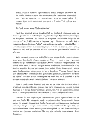 mundo. Todas as mudanças significativas no mundo começam lentamente, em
um simples momento e lugar, com uma simples ação. Um homem, uma mulher,
uma criança se levantam e se comprometem a criar um mundo melhor. A
coragem deles inspira outros, que começam a se levantar. Você pode ser essa
pessoa.6
Você pode ser essa pessoa. Você acredita nisso?
Scott ficou comovido com a situação difícil das famílias de refugiados bantos da
Somália que estavam se mudando para a região de Chicago. Após dez anos nos campos
de refugiados quenianos, as famílias de refugiados muçulmanos chegavam ao
Aeroporto 0'Hare de Chicago com as roupas do corpo e literalmente sem nada. Scott e
sua esposa, Laurie, decidiram "adotar" uma família em particular — a família Muya —
Juntando roupas, sapatos, casacos de frio, roupas de cama, suprimentos para a cozinha,
móveis — tudo para que pudessem iniciar a vida em um apartamento no subúrbio de
Chicago.
Assim que as notícias sobre a família Muya começaram a circular, outras pessoas se
envolveram. Uma família ofereceu sua casa aos Muya — a todos os onze — por duas
semanas até que o apartamento ficasse pronto. Outros voluntários com-prometeram-se a
ajudar "dia e noite" os Muya a navegar em um mundo novo de encanamentos, luzes
elétricas, máquinas de lavar, mercearias e língua inglesa. Alguns dias depois da chegada
dessa família, mais de trinta pessoas haviam se juntado ao "Time de Bantos". Agora,
com a família Muya instalada em dois apartamentos geminados, os membros do "Time
de Bantos" a visitam a cada semana para dar aulas, levá-los à lavanderia e fazer
compras no mercado. Outros os estão ajudando a encontrar empregos.
Scott e Laurie agora limparam uma sala de sua casa para poderem juntar e
armazenar itens, de modo mais proativo, para outros refugiados que chegam. Sob sua
liderança, o "Time de Bantos" continua a crescer, uma vez que outros entendem sua
visão de ser amigos que refletem Cristo e andam ao lado de refugiados africanos.
Um casal fez uma simples ação. Eles começaram ajuntar suprimentos necessários
para uma família. Eles não sabiam aonde chegariam com isso. Sabiam que não tinham
espaço em casa para hospedar uma família. Sabiam que, como pessoas que trabalhavam
em tempo integral, não poderiam assumir a responsabilidade de suprir todas as
necessidades diárias de uma família que estava chegando. Por isso, eles fizeram o que
podiam fazer. Juntaram suprimentos. Mas essa ação estimulou outras pessoas a fazer
boas obras.
 