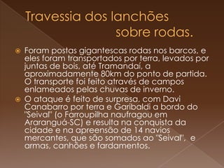 Travessia dos lanchões                         sobre rodas.Foram postas gigantescas rodas nos barcos, e eles foram transportados por terra, levados por juntas de bois, até Tramandaí, a aproximadamente 80km do ponto de partida. O transporte foi feito através de campos enlameados pelas chuvas de inverno.O ataque é feito de surpresa, com Davi Canabarro por terra e Garibaldi a bordo do "Seival" (o Farroupilha naufragou em Araranguá-SC) e resulta na conquista da cidade e na apreensão de 14 navios mercantes, que são somados ao "Seival",  e armas, canhões e fardamentos. 
