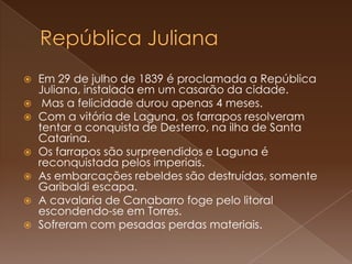 República JulianaEm 29 de julho de 1839 é proclamada a República Juliana, instalada em um casarão da cidade. Mas a felicidade durou apenas 4 meses.Com a vitória de Laguna, os farrapos resolveram tentar a conquista de Desterro, na ilha de Santa Catarina. Os farrapos são surpreendidos e Laguna é reconquistada pelos imperiais. As embarcações rebeldes são destruídas, somente Garibaldi escapa. A cavalaria de Canabarro foge pelo litoral escondendo-se em Torres. Sofreram com pesadas perdas materiais.