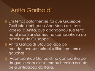 Anita GaribaldiEm terras catarinenses foi que Giuseppe Garibaldi conheceu Ana Maria de Jesus Ribeiro, a Anita, que abandonou sua terra natal e se transformou na companheira de batalhas de Giuseppe. Anita Garibaldi lutou ao lado do marido, teve seu primeiro filho, em terras gaúchas. Acompanhou Garibaldi na campanha do Uruguai e com ele se tornou heroína na luta pela unificação da Itália. 