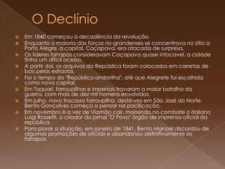 O DeclínioEm 1840 começou a decadência da revolução.Enquanto a maioria das forças rio-grandenses se concentrava no sítio a Porto Alegre, a capital, Caçapava, era atacada de surpresa.Os líderes farrapos consideravam Caçapava quase intocavel, a cidade tinha um difícil acesso. A partir daí, os arquivos da República foram colocados em carretas de bois pelas estradas. Foi o tempo da "República andarilha", até que Alegrete foi escolhida como nova capital. Em Taquari, farroupilhas e imperiais travaram a maior batalha da guerra, com mais de dez mil homens envolvidos. Em julho, novo fracasso farroupilha, desta vez em São José do Norte. Bento Gonçalves começa a pensar na pacificação. Em novembro é a vez de Viamão cair, morrendo no combate o italiano Luigi Rossetti, o criador do jornal "O Povo" órgão de imprensa oficial da república. Para piorar a situação, em janeiro de 1841, Bento Manoel discordou de algumas promoções de oficiais e abandonou definitivamente os farrapos.