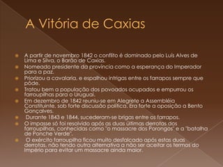 A Vitória de Caxias A partir de novembro 1842 o conflito é dominado pelo Luís Alves de Lima e Silva, o Barão de Caxias.Nomeado presidente da província como a esperança do Imperador para a paz.Priorizou a cavalaria, e espalhou intrigas entre os farrapos sempre que pôde. Tratou bem a população dos povoados ocupados e empurrou os farroupilhas para o Uruguai. Em dezembro de 1842 reuniu-se em Alegrete a Assembléia Constituinte, sob forte discussão política. Era forte a oposição a Bento Gonçalves. Durante 1843 e 1844, sucederam-se brigas entre os farrapos.O impasse só foi resolvido após as duas últimas derrotas dos farroupilhas, conhecidas como "o massacre dos Porongos" e a "batalha de Ponche Verde". O exército farroupilha ficou muito desfalcado após estas duas derrotas, não tendo outra alternativa a não ser aceitar os termos do Império para evitar um massacre ainda maior.