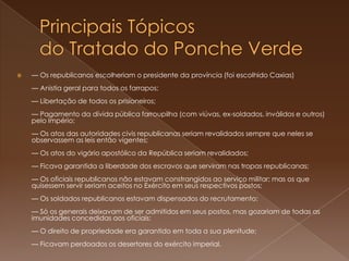 Principais Tópicos do Tratado do Ponche Verde— Os republicanos escolheriam o presidente da província (foi escolhido Caxias)— Anistia geral para todos os farrapos; — Libertação de todos os prisioneiros; — Pagamento da dívida pública farroupilha (com viúvas, ex-soldados, inválidos e outros) pelo Império; — Os atos das autoridades civis republicanas seriam revalidados sempre que neles se observassem as leis então vigentes; — Os atos do vigário apostólico da República seriam revalidados; — Ficava garantida a liberdade dos escravos que serviram nas tropas republicanas; — Os oficiais republicanos não estavam constrangidos ao serviço militar; mas os que quisessem servir seriam aceitos no Exército em seus respectivos postos; — Os soldados republicanos estavam dispensados do recrutamento; — Só os generais deixavam de ser admitidos em seus postos, mas gozariam de todas as imunidades concedidas aos oficiais; — O direito de propriedade era garantido em toda a sua plenitude; — Ficavam perdoados os desertores do exército imperial. 