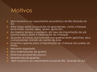 MotivosSem Incentivo ao crescimento econômico do Rio Grande do Sul.Altas taxas sobre os produtos rio-grandenses, como charque, erva-mate, couros, sebo, graxa, gado,etc.Ao mesmo tempo o aumento da taxa de importação do sal, insumo básico para a fabricação do charque.Quando as tropas que lutavam nas guerras eram gaúchas, seus comandantes vinham do centro do país.Incentivo apenas para a importação do charque dos países do Prata.Rebanho esgotado.Sem indenizações de guerra.Estâncias produzindo pouco.Sequências de guerras. Sem incentivo ao crescimento social do Rio  Grande do Sul.