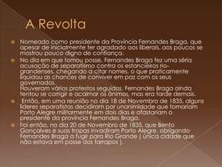 A RevoltaNomeado como presidente da Província Fernandes Braga, que apesar de inicialmente ter agradado aos liberais, aos poucos se mostrou pouco digno de confiança. No dia em que tomou posse, Fernandes Braga fez uma séria acusação de separatismo contra os estancieiros rio-grandenses, chegando a citar nomes, o que praticamente liquidou as chances de conviver em paz com os seus governados.Houveram vários protestos seguidos. Fernandes Braga ainda tentou se corrigir e acalmar os ânimos, mas era tarde demais. Então, em uma reunião no dia 18 de Novembro de 1835, alguns líderes separatistas decidiram por unanimidade que tomariam Porto Alegre militarmente em dois dias e afastariam o presidente da província Fernandes Braga.Foi então, no dia 20 de Novembro de 1835, que Bento Gonçalves e suas tropas invadiram Porto Alegre, obrigando Fernandes Braga a fugir para Rio Grande ( única cidade que não estava em posse dos farrapos ).