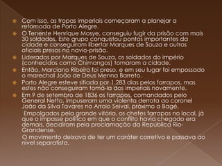 Com isso, as tropas imperiais começaram a planejar a retomada de Porto Alegre.O Tenente Henrique Mosye, conseguiu fugir da prisão com mais 30 soldados. Este grupo conquistou pontos importantes da cidade e conseguiram libertar Marques de Souza e outros oficiais presos no navio-prisão.Liderados por Marques de Souza, os soldados do império (conhecidos como Chimangos) tomaram a cidade.Então, Marciano Ribeiro foi preso, e em seu lugar foi empossado o marechal João de Deus Menna Barreto. Porto Alegre esteve sitiada por 1.283 dias pelos farrapos, mas estes não conseguiram tomá-la dos imperiais novamente.Em 9 de setembro de 1836 os farrapos, comandados pelo General Netto, impuseram uma violenta derrota ao coronel João da Silva Tavares no Arroio Seival, próximo a Bagé.       Empolgados pela grande vitória, os chefes farrapos no local, já que o impasse político em que o conflito havia chegado era demais, decidiram pela proclamação da República Rio-Grandense.       O movimento deixava de ter um caráter corretivo e passava ao nível separatista.