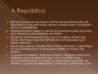 A RepúblicaBento Gonçalves recebe a notícia da proclamação da República e da indicação de seu nome como candidato único a presidente. Decide então ir para a capital da província para se juntar aos vitoriosos comandados de Netto. Quando vai atravessar o rio Jacuí na altura da ilha de Fanfa, tem seus mais de mil homens emboscados por Bento Manuel .Bento Gonçalves, Onofre Pires, Pedro Boticário, Corte Real e Lívio Zambeccari, os principais chefes no local, são presos.O governo imperial, após esta vitória, oferece anistia aos rebeldes para acabar de vez com o conflito. Mas, o comandante Netto concentrou suas tropas ao redor de Piratini, a capital da República, e decidiu continuar a luta.