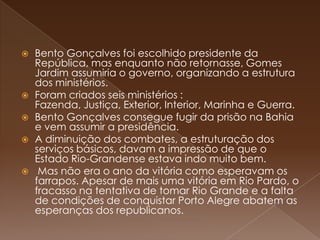 Bento Gonçalves foi escolhido presidente da República, mas enquanto não retornasse, Gomes Jardim assumiria o governo, organizando a estrutura dos ministérios.Foram criados seis ministérios : Fazenda, Justiça, Exterior, Interior, Marinha e Guerra.Bento Gonçalves consegue fugir da prisão na Bahia e vem assumir a presidência. A diminuição dos combates, a estruturação dos serviços básicos, davam a impressão de que o Estado Rio-Grandense estava indo muito bem. Mas não era o ano da vitória como esperavam os farrapos. Apesar de mais uma vitória em Rio Pardo, o fracasso na tentativa de tomar Rio Grande e a falta de condições de conquistar Porto Alegre abatem as esperanças dos republicanos. 