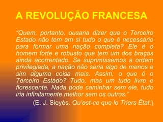 A REVOLUÇÃO FRANCESA
“Quem, portanto, ousaria dizer que o Terceiro
Estado não tem em si tudo o que é necessário
para formar uma nação completa? Ele é o
homem forte e robusto que tem um dos braços
ainda acorrentado. Se suprimíssemos a ordem
privilegiada, a nação não seria algo de menos e
sim alguma coisa mais. Assim, o que é o
Terceiro Estado? Tudo, mas um tudo livre e
florescente. Nada pode caminhar sem ele, tudo
iria infinitamente melhor sem os outros.”
        (E. J. Sieyès. Qu’est-ce que le Triers Êtat.)
 