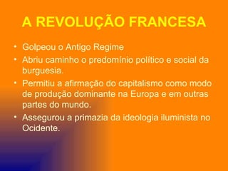 A REVOLUÇÃO FRANCESA
• Golpeou o Antigo Regime
• Abriu caminho o predomínio político e social da
  burguesia.
• Permitiu a afirmação do capitalismo como modo
  de produção dominante na Europa e em outras
  partes do mundo.
• Assegurou a primazia da ideologia iluminista no
  Ocidente.
 