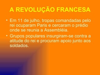 A REVOLUÇÃO FRANCESA
• Em 11 de julho, tropas comandadas pelo
  rei ocuparam Paris e cercaram o prédio
  onde se reunia a Assembléia.
• Grupos populares insurgiram-se contra a
  atitude do rei e procuram apoio junto aos
  soldados.
 