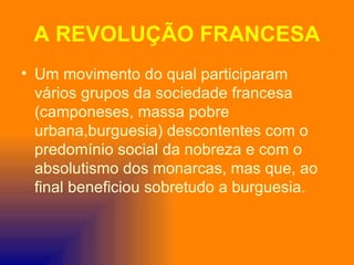 A REVOLUÇÃO FRANCESA
• Um movimento do qual participaram
  vários grupos da sociedade francesa
  (camponeses, massa pobre
  urbana,burguesia) descontentes com o
  predomínio social da nobreza e com o
  absolutismo dos monarcas, mas que, ao
  final beneficiou sobretudo a burguesia.
 