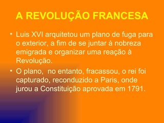A REVOLUÇÃO FRANCESA
• Luis XVI arquitetou um plano de fuga para
  o exterior, a fim de se juntar à nobreza
  emigrada e organizar uma reação à
  Revolução.
• O plano, no entanto, fracassou, o rei foi
  capturado, reconduzido a Paris, onde
  jurou a Constituição aprovada em 1791.
 