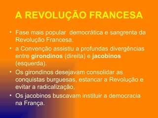 A REVOLUÇÃO FRANCESA
• Fase mais popular democrática e sangrenta da
  Revolução Francesa.
• a Convenção assistiu a profundas divergências
  entre girondinos (direita) e jacobinos
  (esquerda).
• Os girondinos desejavam consolidar as
  conquistas burguesas, estancar a Revolução e
  evitar a radicalização,
• Os jacobinos buscavam instituir a democracia
  na França.
 