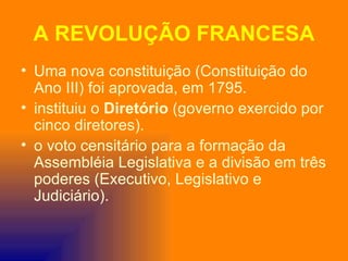 A REVOLUÇÃO FRANCESA
• Uma nova constituição (Constituição do
  Ano III) foi aprovada, em 1795.
• instituiu o Diretório (governo exercido por
  cinco diretores).
• o voto censitário para a formação da
  Assembléia Legislativa e a divisão em três
  poderes (Executivo, Legislativo e
  Judiciário).
 