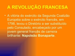 A REVOLUÇÃO FRANCESA
• A vitória do exército da Segunda Coalizão
  Européia sobre o exército francês, em
  1798, levou o Diretório a ser substituído
  pelo Consulado, encabeçado por um
  jovem general francês de carreira
  brilhante: Napoleão Bonaparte.
 